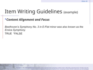 Copyright © 1995-2004 Questionmark Corporation and/or Questionmark Computing Limited, known collectively as Questionmark. All rights reserved.
Questionmark is a registered trademark of Questionmark Computing Limited. All other trademarks are acknowledged.
Slide 45
Item Writing Guidelines (example)
Content Alignment and Focus
Beethoven’s Symphony No. 3 in E-Flat minor was also known as the
Eroica Symphony.
TRUE *FALSE
 