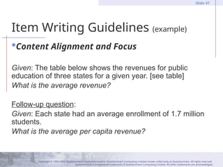 Copyright © 1995-2004 Questionmark Corporation and/or Questionmark Computing Limited, known collectively as Questionmark. All rights reserved.
Questionmark is a registered trademark of Questionmark Computing Limited. All other trademarks are acknowledged.
Slide 47
Item Writing Guidelines (example)
Content Alignment and Focus
Given: The table below shows the revenues for public
education of three states for a given year. [see table]
What is the average revenue?
Follow-up question:
Given: Each state had an average enrollment of 1.7 million
students.
What is the average per capita revenue?
 