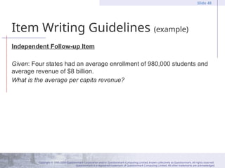 Copyright © 1995-2004 Questionmark Corporation and/or Questionmark Computing Limited, known collectively as Questionmark. All rights reserved.
Questionmark is a registered trademark of Questionmark Computing Limited. All other trademarks are acknowledged.
Slide 48
Item Writing Guidelines (example)
Independent Follow-up Item
Given: Four states had an average enrollment of 980,000 students and
average revenue of $8 billion.
What is the average per capita revenue?
 