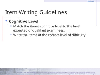 Copyright © 1995-2004 Questionmark Corporation and/or Questionmark Computing Limited, known collectively as Questionmark. All rights reserved.
Questionmark is a registered trademark of Questionmark Computing Limited. All other trademarks are acknowledged.
Slide 49
Item Writing Guidelines
 Cognitive Level
 Match the item’s cognitive level to the level
expected of qualified examinees.
 Write the items at the correct level of difficulty.
 
