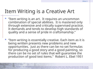 Copyright © 1995-2004 Questionmark Corporation and/or Questionmark Computing Limited, known collectively as Questionmark. All rights reserved.
Questionmark is a registered trademark of Questionmark Computing Limited. All other trademarks are acknowledged.
Slide 5
Item Writing is a Creative Art
 “Item writing is an art. It requires an uncommon
combination of special abilities. It is mastered only
through extensive and critically supervised practice.
It demands and tends to develop high standards of
quality and a sense of pride in craftsmanship.”
 “Item writing is essentially creative. Each item as it is
being written presents new problems and new
opportunities. Just as there can be no set formulas
for producing a good story and a good painting, so
there can be no set of rules that will guarantee the
production of good test items.” Robert L. Ebel 1951
 