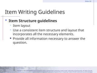 Copyright © 1995-2004 Questionmark Corporation and/or Questionmark Computing Limited, known collectively as Questionmark. All rights reserved.
Questionmark is a registered trademark of Questionmark Computing Limited. All other trademarks are acknowledged.
Slide 50
Item Writing Guidelines
 Item Structure guidelines
 Item layout
 Use a consistent item structure and layout that
incorporates all the necessary elements.
 Provide all information necessary to answer the
question.
 