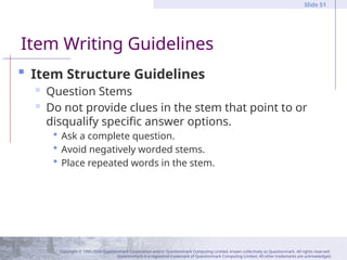 Copyright © 1995-2004 Questionmark Corporation and/or Questionmark Computing Limited, known collectively as Questionmark. All rights reserved.
Questionmark is a registered trademark of Questionmark Computing Limited. All other trademarks are acknowledged.
Slide 51
 Item Structure Guidelines
 Question Stems
 Do not provide clues in the stem that point to or
disqualify specific answer options.
 Ask a complete question.
 Avoid negatively worded stems.
 Place repeated words in the stem.
Item Writing Guidelines
 
