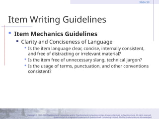 Copyright © 1995-2004 Questionmark Corporation and/or Questionmark Computing Limited, known collectively as Questionmark. All rights reserved.
Questionmark is a registered trademark of Questionmark Computing Limited. All other trademarks are acknowledged.
Slide 53
Item Writing Guidelines
 Item Mechanics Guidelines
 Clarity and Conciseness of Language
 Is the item language clear, concise, internally consistent,
and free of distracting or irrelevant material?
 Is the item free of unnecessary slang, technical jargon?
 Is the usage of terms, punctuation, and other conventions
consistent?
 