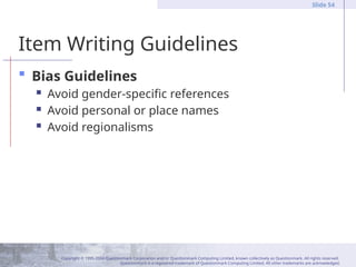 Copyright © 1995-2004 Questionmark Corporation and/or Questionmark Computing Limited, known collectively as Questionmark. All rights reserved.
Questionmark is a registered trademark of Questionmark Computing Limited. All other trademarks are acknowledged.
Slide 54
Item Writing Guidelines
 Bias Guidelines
 Avoid gender-specific references
 Avoid personal or place names
 Avoid regionalisms
 