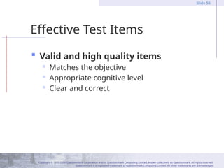 Copyright © 1995-2004 Questionmark Corporation and/or Questionmark Computing Limited, known collectively as Questionmark. All rights reserved.
Questionmark is a registered trademark of Questionmark Computing Limited. All other trademarks are acknowledged.
Slide 56
Effective Test Items
 Valid and high quality items
 Matches the objective
 Appropriate cognitive level
 Clear and correct
 