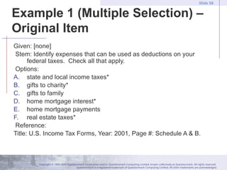 Copyright © 1995-2004 Questionmark Corporation and/or Questionmark Computing Limited, known collectively as Questionmark. All rights reserved.
Questionmark is a registered trademark of Questionmark Computing Limited. All other trademarks are acknowledged.
Slide 58
Example 1 (Multiple Selection) –
Original Item
Given: [none]
Stem: Identify expenses that can be used as deductions on your
federal taxes. Check all that apply.
Options:
A. state and local income taxes*
B. gifts to charity*
C. gifts to family
D. home mortgage interest*
E. home mortgage payments
F. real estate taxes*
Reference:
Title: U.S. Income Tax Forms, Year: 2001, Page #: Schedule A & B.
 