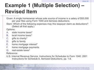 Copyright © 1995-2004 Questionmark Corporation and/or Questionmark Computing Limited, known collectively as Questionmark. All rights reserved.
Questionmark is a registered trademark of Questionmark Computing Limited. All other trademarks are acknowledged.
Slide 59
Example 1 (Multiple Selection) –
Revised Item
Given: A single homeowner whose sole source of income is a salary of $55,000
per year files using Form 1040 and itemizes deductions.
Stem: Which of the following expenses may this taxpayer claim as deductions?
(Select all that apply.)
Options:
A. state income taxes*
B. local income taxes*
C. gifts to charity*
D. gifts to family
E. home mortgage interest*
F. home mortgage payments
G. real estate taxes*
Reference:
U.S. Internal Revenue Service, Instructions for Schedules to Form 1040: 2001
Instructions for Schedule A, Itemized Deductions, pp. 1-8.
 