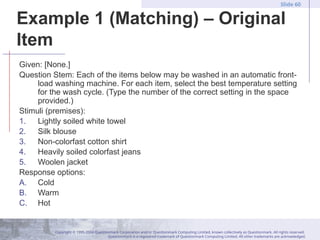 Copyright © 1995-2004 Questionmark Corporation and/or Questionmark Computing Limited, known collectively as Questionmark. All rights reserved.
Questionmark is a registered trademark of Questionmark Computing Limited. All other trademarks are acknowledged.
Slide 60
Example 1 (Matching) – Original
Item
Given: [None.]
Question Stem: Each of the items below may be washed in an automatic front-
load washing machine. For each item, select the best temperature setting
for the wash cycle. (Type the number of the correct setting in the space
provided.)
Stimuli (premises):
1. Lightly soiled white towel
2. Silk blouse
3. Non-colorfast cotton shirt
4. Heavily soiled colorfast jeans
5. Woolen jacket
Response options:
A. Cold
B. Warm
C. Hot
 
