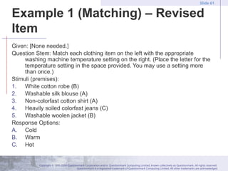 Copyright © 1995-2004 Questionmark Corporation and/or Questionmark Computing Limited, known collectively as Questionmark. All rights reserved.
Questionmark is a registered trademark of Questionmark Computing Limited. All other trademarks are acknowledged.
Slide 61
Example 1 (Matching) – Revised
Item
Given: [None needed.]
Question Stem: Match each clothing item on the left with the appropriate
washing machine temperature setting on the right. (Place the letter for the
temperature setting in the space provided. You may use a setting more
than once.)
Stimuli (premises):
1. White cotton robe (B)
2. Washable silk blouse (A)
3. Non-colorfast cotton shirt (A)
4. Heavily soiled colorfast jeans (C)
5. Washable woolen jacket (B)
Response Options:
A. Cold
B. Warm
C. Hot
 