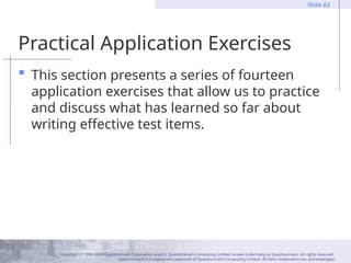 Copyright © 1995-2004 Questionmark Corporation and/or Questionmark Computing Limited, known collectively as Questionmark. All rights reserved.
Questionmark is a registered trademark of Questionmark Computing Limited. All other trademarks are acknowledged.
Slide 62
Practical Application Exercises
 This section presents a series of fourteen
application exercises that allow us to practice
and discuss what has learned so far about
writing effective test items.
 
