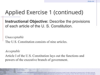 Copyright © 1995-2004 Questionmark Corporation and/or Questionmark Computing Limited, known collectively as Questionmark. All rights reserved.
Questionmark is a registered trademark of Questionmark Computing Limited. All other trademarks are acknowledged.
Slide 64
Applied Exercise 1 (continued)
Instructional Objective: Describe the provisions
of each article of the U. S. Constitution.
Unacceptable
The U.S. Constitution consists of nine articles.
Acceptable
Article I of the U.S. Constitution lays out the functions and
powers of the executive branch of government.
 