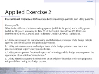 Copyright © 1995-2004 Questionmark Corporation and/or Questionmark Computing Limited, known collectively as Questionmark. All rights reserved.
Questionmark is a registered trademark of Questionmark Computing Limited. All other trademarks are acknowledged.
Slide 65
Applied Exercise 2
Instructional Objective: Differentiate between design patents and utility patents.
Unacceptable
What is the difference between a design patent (valid for 14 years) and a utility patent
(valid for 20 years) according to Title 35 of the United States Code (35 U.S.C.) as
interpreted by the U.S. Patent and Trademark Office (USPTO)? (Select one.)
a. Utility patents apply to manufacturing and fabrication processes while design patents
apply to conceptualization and planning processes.
b. Utility patents cover new and unique items while design patents cover items and
processes similar to previously patented ones.
c. Utility patents protect functional aspects of technology while design patents protect the
appearance of an article of manufacture.*
d. Utility patents safeguard the final form of an article or invention while design patents
safeguard them during the design process.
 