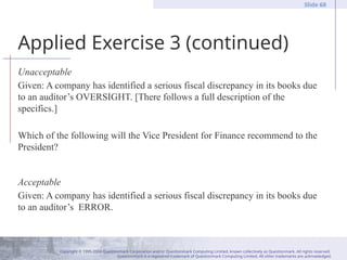 Copyright © 1995-2004 Questionmark Corporation and/or Questionmark Computing Limited, known collectively as Questionmark. All rights reserved.
Questionmark is a registered trademark of Questionmark Computing Limited. All other trademarks are acknowledged.
Slide 68
Applied Exercise 3 (continued)
Unacceptable
Given: A company has identified a serious fiscal discrepancy in its books due
to an auditor’s OVERSIGHT. [There follows a full description of the
specifics.]
Which of the following will the Vice President for Finance recommend to the
President?
Acceptable
Given: A company has identified a serious fiscal discrepancy in its books due
to an auditor’s ERROR.
 