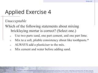 Copyright © 1995-2004 Questionmark Corporation and/or Questionmark Computing Limited, known collectively as Questionmark. All rights reserved.
Questionmark is a registered trademark of Questionmark Computing Limited. All other trademarks are acknowledged.
Slide 69
Applied Exercise 4
Unacceptable
Which of the following statements about mixing
bricklaying mortar is correct? (Select one.)
a. Use two parts sand, one part cement, and one part lime.
b. Mix to a soft, pliable consistency about like toothpaste.*
c. ALWAYS add a plasticiser to the mix.
d. Mix cement and water before adding sand.
 