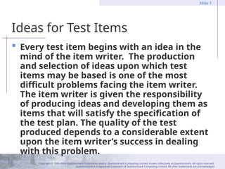 Copyright © 1995-2004 Questionmark Corporation and/or Questionmark Computing Limited, known collectively as Questionmark. All rights reserved.
Questionmark is a registered trademark of Questionmark Computing Limited. All other trademarks are acknowledged.
Slide 7
Ideas for Test Items
 Every test item begins with an idea in the
mind of the item writer. The production
and selection of ideas upon which test
items may be based is one of the most
difficult problems facing the item writer.
The item writer is given the responsibility
of producing ideas and developing them as
items that will satisfy the specification of
the test plan. The quality of the test
produced depends to a considerable extent
upon the item writer’s success in dealing
with this problem.
 