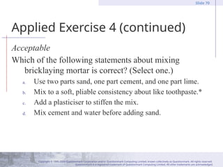 Copyright © 1995-2004 Questionmark Corporation and/or Questionmark Computing Limited, known collectively as Questionmark. All rights reserved.
Questionmark is a registered trademark of Questionmark Computing Limited. All other trademarks are acknowledged.
Slide 70
Applied Exercise 4 (continued)
Acceptable
Which of the following statements about mixing
bricklaying mortar is correct? (Select one.)
a. Use two parts sand, one part cement, and one part lime.
b. Mix to a soft, pliable consistency about like toothpaste.*
c. Add a plasticiser to stiffen the mix.
d. Mix cement and water before adding sand.
 