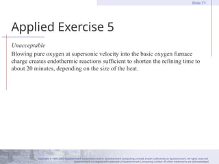 Copyright © 1995-2004 Questionmark Corporation and/or Questionmark Computing Limited, known collectively as Questionmark. All rights reserved.
Questionmark is a registered trademark of Questionmark Computing Limited. All other trademarks are acknowledged.
Slide 71
Applied Exercise 5
Unacceptable
Blowing pure oxygen at supersonic velocity into the basic oxygen furnace
charge creates endothermic reactions sufficient to shorten the refining time to
about 20 minutes, depending on the size of the heat.
 