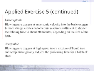 Copyright © 1995-2004 Questionmark Corporation and/or Questionmark Computing Limited, known collectively as Questionmark. All rights reserved.
Questionmark is a registered trademark of Questionmark Computing Limited. All other trademarks are acknowledged.
Slide 72
Applied Exercise 5 (continued)
Unacceptable
Blowing pure oxygen at supersonic velocity into the basic oxygen
furnace charge creates endothermic reactions sufficient to shorten
the refining time to about 20 minutes, depending on the size of the
heat.
Acceptable
Blowing pure oxygen at high speed into a mixture of liquid iron
and scrap metal greatly reduces the processing time for a batch of
steel.
 