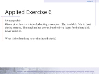Copyright © 1995-2004 Questionmark Corporation and/or Questionmark Computing Limited, known collectively as Questionmark. All rights reserved.
Questionmark is a registered trademark of Questionmark Computing Limited. All other trademarks are acknowledged.
Slide 73
Applied Exercise 6
Unacceptable
Given: A technician is troubleshooting a computer. The hard disk fails to boot
during start up. The machine has power, but the drive lights for the hard disk
never come on.
What is the first thing he or she should check?
 