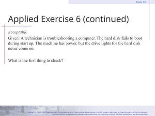 Copyright © 1995-2004 Questionmark Corporation and/or Questionmark Computing Limited, known collectively as Questionmark. All rights reserved.
Questionmark is a registered trademark of Questionmark Computing Limited. All other trademarks are acknowledged.
Slide 74
Applied Exercise 6 (continued)
Acceptable
Given: A technician is troubleshooting a computer. The hard disk fails to boot
during start up. The machine has power, but the drive lights for the hard disk
never come on.
What is the first thing to check?
 