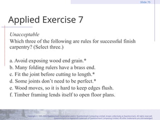 Copyright © 1995-2004 Questionmark Corporation and/or Questionmark Computing Limited, known collectively as Questionmark. All rights reserved.
Questionmark is a registered trademark of Questionmark Computing Limited. All other trademarks are acknowledged.
Slide 75
Applied Exercise 7
Unacceptable
Which three of the following are rules for successful finish
carpentry? (Select three.)
a. Avoid exposing wood end grain.*
b. Many folding rulers have a brass end.
c. Fit the joint before cutting to length.*
d. Some joints don’t need to be perfect.*
e. Wood moves, so it is hard to keep edges flush.
f. Timber framing lends itself to open floor plans.
 