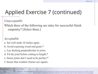 Copyright © 1995-2004 Questionmark Corporation and/or Questionmark Computing Limited, known collectively as Questionmark. All rights reserved.
Questionmark is a registered trademark of Questionmark Computing Limited. All other trademarks are acknowledged.
Slide 76
Applied Exercise 7 (continued)
Unacceptable
Which three of the following are rules for successful finish
carpentry? (Select three.)
Acceptable
a. Set wall studs 16 inches apart.
b. Avoid exposing wood end grain.*
c. Lay decking perpendicular to joists.
d. Fit the joint before cutting to length.*
e. Some joints don’t need to be perfect.*
f. Insure that window frames are square.
 
