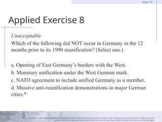 Copyright © 1995-2004 Questionmark Corporation and/or Questionmark Computing Limited, known collectively as Questionmark. All rights reserved.
Questionmark is a registered trademark of Questionmark Computing Limited. All other trademarks are acknowledged.
Slide 77
Applied Exercise 8
Unacceptable
Which of the following did NOT occur in Germany in the 12
months prior to its 1990 reunification? (Select one.)
a. Opening of East Germany’s borders with the West.
b. Monetary unification under the West German mark.
c. NATO agreement to include unified Germany as a member.
d. Massive anti-reunification demonstrations in major German
cities.*
 