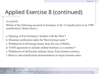Copyright © 1995-2004 Questionmark Corporation and/or Questionmark Computing Limited, known collectively as Questionmark. All rights reserved.
Questionmark is a registered trademark of Questionmark Computing Limited. All other trademarks are acknowledged.
Slide 78
Applied Exercise 8 (continued)
Acceptable
Which of the following occurred in Germany in the 12 months prior to its 1990
reunification? (Select three.)
a. Opening of East Germany’s borders with the West.*
b. Monetary unification under the West German mark.*
c. Withdrawal of all foreign troops from the city of Berlin.
d. NATO agreement to include unified Germany as a member.*
e. Withdrawal of all Russian military forces from German territory.
f. Massive anti-reunification demonstrations in major German cities.
 