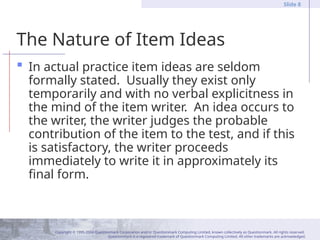 Copyright © 1995-2004 Questionmark Corporation and/or Questionmark Computing Limited, known collectively as Questionmark. All rights reserved.
Questionmark is a registered trademark of Questionmark Computing Limited. All other trademarks are acknowledged.
Slide 8
The Nature of Item Ideas
 In actual practice item ideas are seldom
formally stated. Usually they exist only
temporarily and with no verbal explicitness in
the mind of the item writer. An idea occurs to
the writer, the writer judges the probable
contribution of the item to the test, and if this
is satisfactory, the writer proceeds
immediately to write it in approximately its
final form.
 