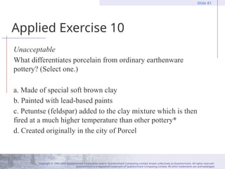 Copyright © 1995-2004 Questionmark Corporation and/or Questionmark Computing Limited, known collectively as Questionmark. All rights reserved.
Questionmark is a registered trademark of Questionmark Computing Limited. All other trademarks are acknowledged.
Slide 81
Applied Exercise 10
Unacceptable
What differentiates porcelain from ordinary earthenware
pottery? (Select one.)
a. Made of special soft brown clay
b. Painted with lead-based paints
c. Petuntse (feldspar) added to the clay mixture which is then
fired at a much higher temperature than other pottery*
d. Created originally in the city of Porcel
 