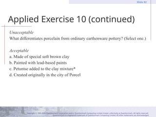 Copyright © 1995-2004 Questionmark Corporation and/or Questionmark Computing Limited, known collectively as Questionmark. All rights reserved.
Questionmark is a registered trademark of Questionmark Computing Limited. All other trademarks are acknowledged.
Slide 82
Applied Exercise 10 (continued)
Unacceptable
What differentiates porcelain from ordinary earthenware pottery? (Select one.)
Acceptable
a. Made of special soft brown clay
b. Painted with lead-based paints
c. Petuntse added to the clay mixture*
d. Created originally in the city of Porcel
 
