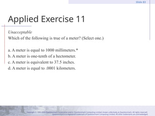 Copyright © 1995-2004 Questionmark Corporation and/or Questionmark Computing Limited, known collectively as Questionmark. All rights reserved.
Questionmark is a registered trademark of Questionmark Computing Limited. All other trademarks are acknowledged.
Slide 83
Applied Exercise 11
Unacceptable
Which of the following is true of a meter? (Select one.)
a. A meter is equal to 1000 millimeters.*
b. A meter is one-tenth of a hectometer.
c. A meter is equivalent to 37.5 inches.
d. A meter is equal to .0001 kilometers.
 