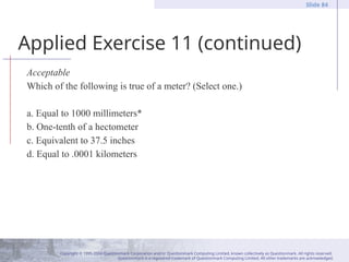Copyright © 1995-2004 Questionmark Corporation and/or Questionmark Computing Limited, known collectively as Questionmark. All rights reserved.
Questionmark is a registered trademark of Questionmark Computing Limited. All other trademarks are acknowledged.
Slide 84
Applied Exercise 11 (continued)
Acceptable
Which of the following is true of a meter? (Select one.)
a. Equal to 1000 millimeters*
b. One-tenth of a hectometer
c. Equivalent to 37.5 inches
d. Equal to .0001 kilometers
 