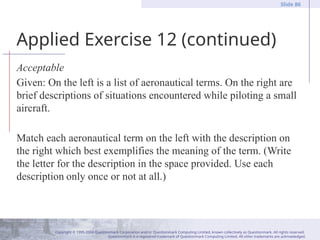 Copyright © 1995-2004 Questionmark Corporation and/or Questionmark Computing Limited, known collectively as Questionmark. All rights reserved.
Questionmark is a registered trademark of Questionmark Computing Limited. All other trademarks are acknowledged.
Slide 86
Applied Exercise 12 (continued)
Acceptable
Given: On the left is a list of aeronautical terms. On the right are
brief descriptions of situations encountered while piloting a small
aircraft.
Match each aeronautical term on the left with the description on
the right which best exemplifies the meaning of the term. (Write
the letter for the description in the space provided. Use each
description only once or not at all.)
 