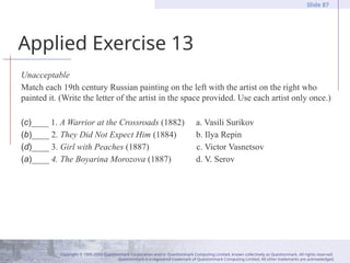 Copyright © 1995-2004 Questionmark Corporation and/or Questionmark Computing Limited, known collectively as Questionmark. All rights reserved.
Questionmark is a registered trademark of Questionmark Computing Limited. All other trademarks are acknowledged.
Slide 87
Applied Exercise 13
Unacceptable
Match each 19th century Russian painting on the left with the artist on the right who
painted it. (Write the letter of the artist in the space provided. Use each artist only once.)
(c)____ 1. A Warrior at the Crossroads (1882) a. Vasili Surikov
(b)____ 2. They Did Not Expect Him (1884) b. Ilya Repin
(d)____ 3. Girl with Peaches (1887) c. Victor Vasnetsov
(a)____ 4. The Boyarina Morozova (1887) d. V. Serov
 