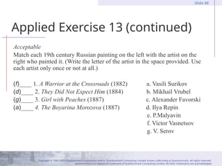 Copyright © 1995-2004 Questionmark Corporation and/or Questionmark Computing Limited, known collectively as Questionmark. All rights reserved.
Questionmark is a registered trademark of Questionmark Computing Limited. All other trademarks are acknowledged.
Slide 88
Applied Exercise 13 (continued)
Acceptable
Match each 19th century Russian painting on the left with the artist on the
right who painted it. (Write the letter of the artist in the space provided. Use
each artist only once or not at all.)
(f)____ 1. A Warrior at the Crossroads (1882) a. Vasili Surikov
(d)____ 2. They Did Not Expect Him (1884) b. Mikhail Vrubel
(g)____ 3. Girl with Peaches (1887) c. Alexander Favorski
(a)____ 4. The Boyarina Morozova (1887) d. Ilya Repin
e. P.Malyavin
f. Victor Vasnetsov
g. V. Serov
 