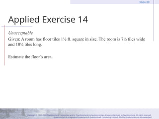 Copyright © 1995-2004 Questionmark Corporation and/or Questionmark Computing Limited, known collectively as Questionmark. All rights reserved.
Questionmark is a registered trademark of Questionmark Computing Limited. All other trademarks are acknowledged.
Slide 89
Applied Exercise 14
Unacceptable
Given: A room has floor tiles 1½ ft. square in size. The room is 7½ tiles wide
and 10¼ tiles long.
Estimate the floor’s area.
 