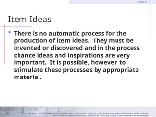 Copyright © 1995-2004 Questionmark Corporation and/or Questionmark Computing Limited, known collectively as Questionmark. All rights reserved.
Questionmark is a registered trademark of Questionmark Computing Limited. All other trademarks are acknowledged.
Slide 9
Item Ideas
 There is no automatic process for the
production of item ideas. They must be
invented or discovered and in the process
chance ideas and inspirations are very
important. It is possible, however, to
stimulate these processes by appropriate
material.
 