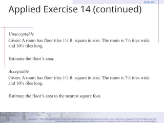 Copyright © 1995-2004 Questionmark Corporation and/or Questionmark Computing Limited, known collectively as Questionmark. All rights reserved.
Questionmark is a registered trademark of Questionmark Computing Limited. All other trademarks are acknowledged.
Slide 90
Applied Exercise 14 (continued)
Unacceptable
Given: A room has floor tiles 1½ ft. square in size. The room is 7½ tiles wide
and 10¼ tiles long.
Estimate the floor’s area.
Acceptable
Given: A room has floor tiles 1½ ft. square in size. The room is 7½ tiles wide
and 10¼ tiles long.
Estimate the floor’s area to the nearest square foot.
 