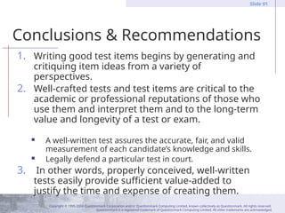 Copyright © 1995-2004 Questionmark Corporation and/or Questionmark Computing Limited, known collectively as Questionmark. All rights reserved.
Questionmark is a registered trademark of Questionmark Computing Limited. All other trademarks are acknowledged.
Slide 91
Conclusions & Recommendations
1. Writing good test items begins by generating and
critiquing item ideas from a variety of
perspectives.
2. Well-crafted tests and test items are critical to the
academic or professional reputations of those who
use them and interpret them and to the long-term
value and longevity of a test or exam.
 A well-written test assures the accurate, fair, and valid
measurement of each candidate’s knowledge and skills.
 Legally defend a particular test in court.
3. In other words, properly conceived, well-written
tests easily provide sufficient value-added to
justify the time and expense of creating them.
 