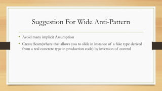 Suggestion For Wide Anti-Pattern
• Avoid many implicit Assumption
• Create Seam(where that allows you to slide in instance of a fake type derived
from a real concrete type in production code) by inversion of control
 