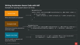 Writing Accelerator-Aware Code with HAT
@CodeReflection
public static void kernel(@RO KernelContext kc, @RW S32Arr s32Arr) {
if (kc.x<kc.maxX){
s32Arr.array(kc.x, s32Arr.array(kc.x) * s32Arr.array(kc.x));
}
}
22 Copyright © 2025, Oracle and/or its affiliates
Accelerator acc = // get a suitable GPU or Java Accelerator
acc.compute(cc -> Square.compute(cc, s32Arr));
What code should run in parallel?
What kernel should be executed on
what data range?
Get the suitable accelerator and
launch the compute
@CodeReflection
public static void compute(@RO ComputeContext cc, @RW S32Array s32Array) {
cc.dispatchKernel(s32Array.length(), kc -> kernel(kc, s32Array));
}
Kernel Code
Compute Code
Regular Java Code
Example for squaring each value in an Array
 