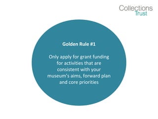 Golden Rule #1 
Only apply for grant funding 
for activities that are 
consistent with your 
museum’s aims, forward plan 
and core priorities 
 