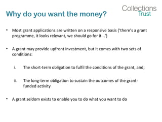 Why do you want the money? 
• Most grant applications are written on a responsive basis (‘there’s a grant 
programme, it looks relevant, we should go for it...’) 
• A grant may provide upfront investment, but it comes with two sets of 
conditions: 
i. The short-term obligation to fulfil the conditions of the grant, and; 
ii. The long-term obligation to sustain the outcomes of the grant-funded 
activity 
• A grant seldom exists to enable you to do what you want to do 
 