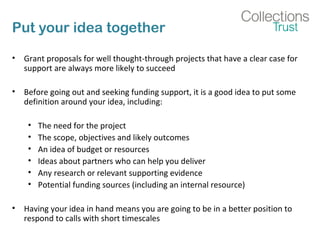 Put your idea together 
• Grant proposals for well thought-through projects that have a clear case for 
support are always more likely to succeed 
• Before going out and seeking funding support, it is a good idea to put some 
definition around your idea, including: 
• The need for the project 
• The scope, objectives and likely outcomes 
• An idea of budget or resources 
• Ideas about partners who can help you deliver 
• Any research or relevant supporting evidence 
• Potential funding sources (including an internal resource) 
• Having your idea in hand means you are going to be in a better position to 
respond to calls with short timescales 
 
