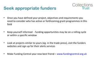 Seek appropriate funders 
• Once you have defined your project, objectives and requirements you 
need to consider who has active or forthcoming grant programmes in this 
field 
• Keep yourself informed - funding opportunities may be on a rolling cycle 
or within a specific window 
• Look at projects similar to yours (eg. in the trade press), visit the funders 
websites and sign up for their alerts services 
• Make Funding Central your new best friend – www.fundingcentral.org.uk 
 