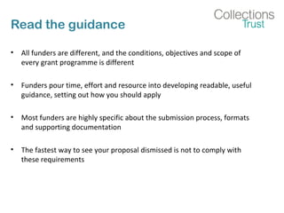 Read the guidance 
• All funders are different, and the conditions, objectives and scope of 
every grant programme is different 
• Funders pour time, effort and resource into developing readable, useful 
guidance, setting out how you should apply 
• Most funders are highly specific about the submission process, formats 
and supporting documentation 
• The fastest way to see your proposal dismissed is not to comply with 
these requirements 
 