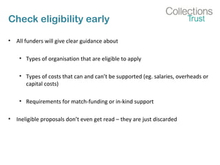 Check eligibility early 
• All funders will give clear guidance about 
• Types of organisation that are eligible to apply 
• Types of costs that can and can’t be supported (eg. salaries, overheads or 
capital costs) 
• Requirements for match-funding or in-kind support 
• Ineligible proposals don’t even get read – they are just discarded 
 