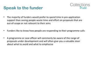 Speak to the funder 
• The majority of funders would prefer to spend time in pre-application 
support than seeing people waste time and effort on proposals that are 
out-of-scope or not relevant to their aims 
• Funders like to know how people are responding to their programme calls 
• A programme or case officer will commonly be aware of the range of 
proposals under development and will often give you a valuable steer 
about what to avoid and what to emphasise 
 